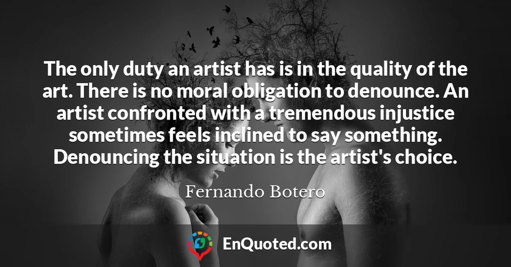 The only duty an artist has is in the quality of the art. There is no moral obligation to denounce. An artist confronted with a tremendous injustice sometimes feels inclined to say something. Denouncing the situation is the artist's choice.