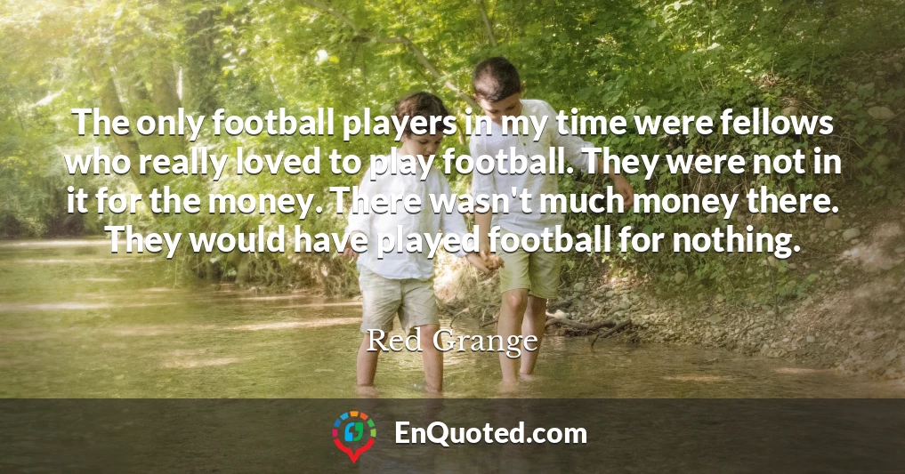 The only football players in my time were fellows who really loved to play football. They were not in it for the money. There wasn't much money there. They would have played football for nothing.