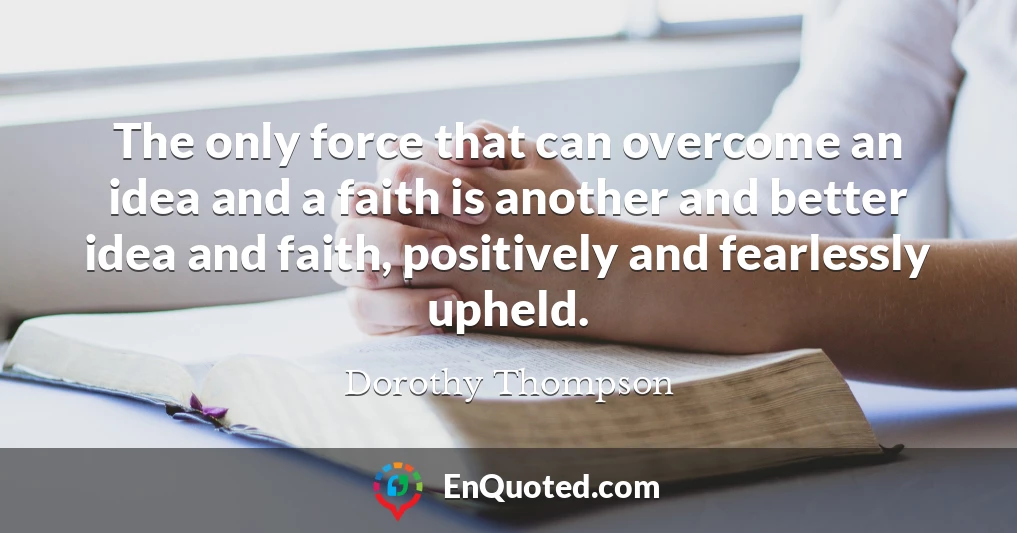 The only force that can overcome an idea and a faith is another and better idea and faith, positively and fearlessly upheld.