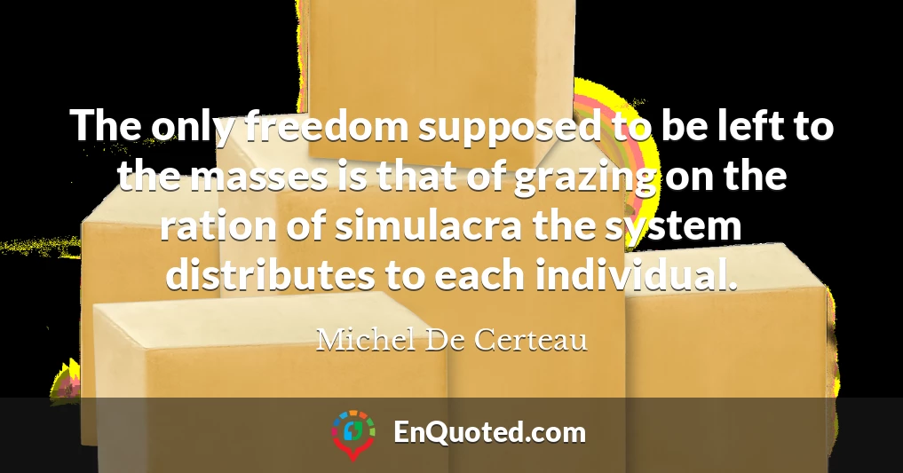 The only freedom supposed to be left to the masses is that of grazing on the ration of simulacra the system distributes to each individual.