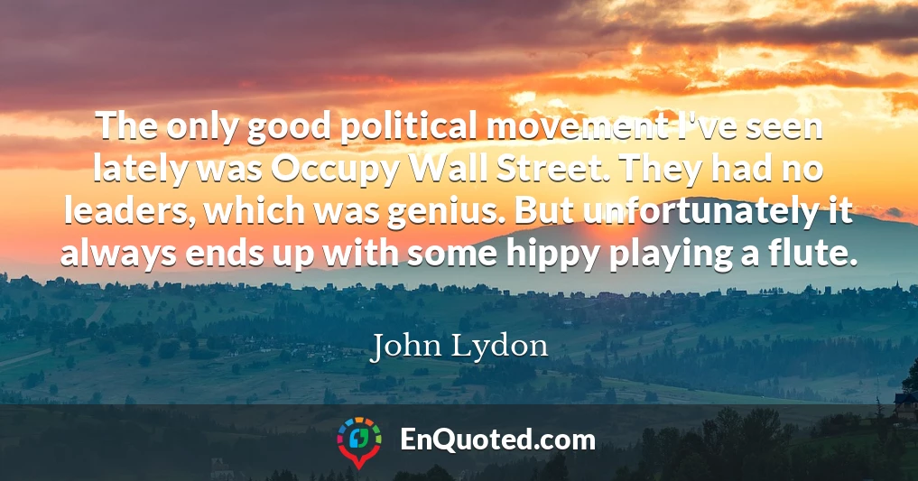 The only good political movement I've seen lately was Occupy Wall Street. They had no leaders, which was genius. But unfortunately it always ends up with some hippy playing a flute.