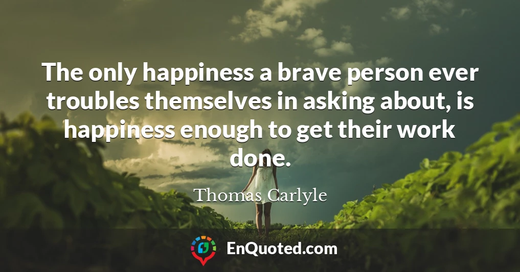 The only happiness a brave person ever troubles themselves in asking about, is happiness enough to get their work done.