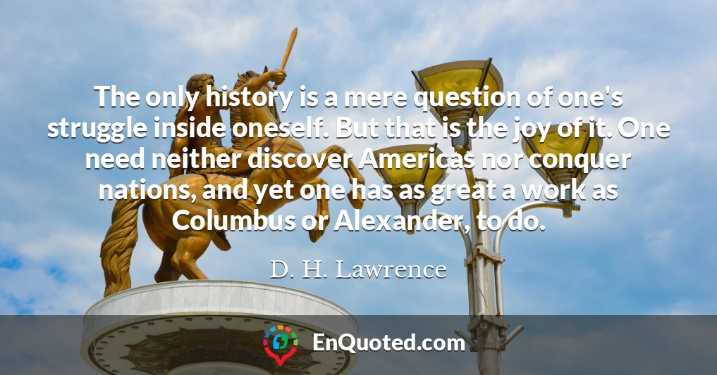 The only history is a mere question of one's struggle inside oneself. But that is the joy of it. One need neither discover Americas nor conquer nations, and yet one has as great a work as Columbus or Alexander, to do.