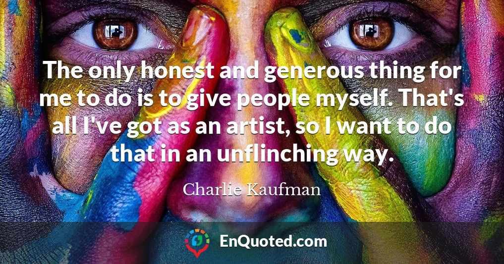 The only honest and generous thing for me to do is to give people myself. That's all I've got as an artist, so I want to do that in an unflinching way.