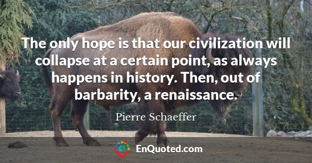 The only hope is that our civilization will collapse at a certain point, as always happens in history. Then, out of barbarity, a renaissance.