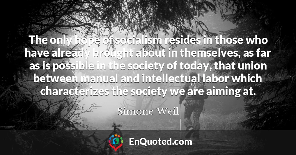 The only hope of socialism resides in those who have already brought about in themselves, as far as is possible in the society of today, that union between manual and intellectual labor which characterizes the society we are aiming at.