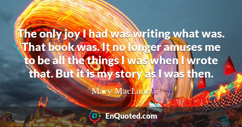 The only joy I had was writing what was. That book was. It no longer amuses me to be all the things I was when I wrote that. But it is my story as I was then.