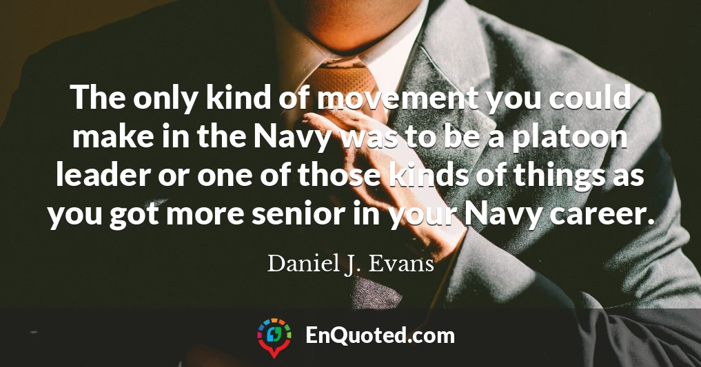 The only kind of movement you could make in the Navy was to be a platoon leader or one of those kinds of things as you got more senior in your Navy career.