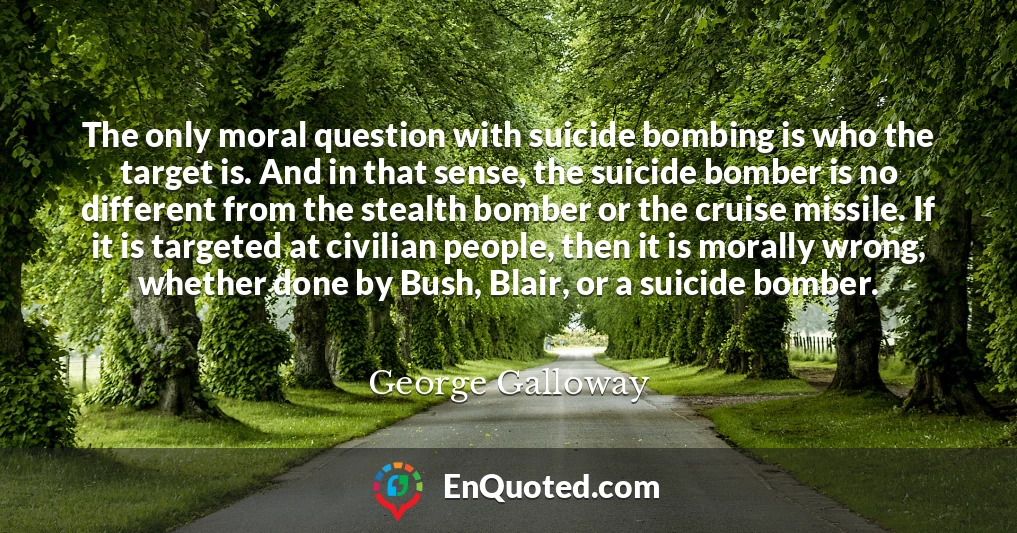 The only moral question with suicide bombing is who the target is. And in that sense, the suicide bomber is no different from the stealth bomber or the cruise missile. If it is targeted at civilian people, then it is morally wrong, whether done by Bush, Blair, or a suicide bomber.