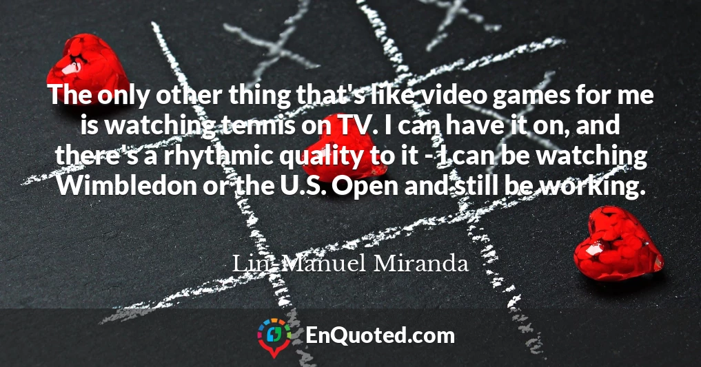 The only other thing that's like video games for me is watching tennis on TV. I can have it on, and there's a rhythmic quality to it - I can be watching Wimbledon or the U.S. Open and still be working.