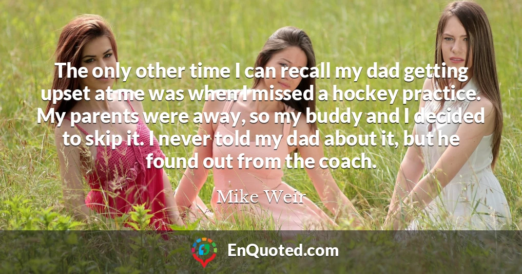 The only other time I can recall my dad getting upset at me was when I missed a hockey practice. My parents were away, so my buddy and I decided to skip it. I never told my dad about it, but he found out from the coach.