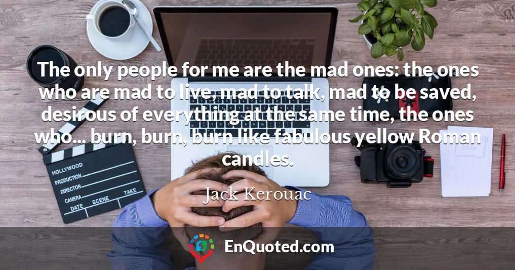 The only people for me are the mad ones: the ones who are mad to live, mad to talk, mad to be saved, desirous of everything at the same time, the ones who... burn, burn, burn like fabulous yellow Roman candles.
