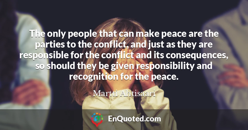 The only people that can make peace are the parties to the conflict, and just as they are responsible for the conflict and its consequences, so should they be given responsibility and recognition for the peace.