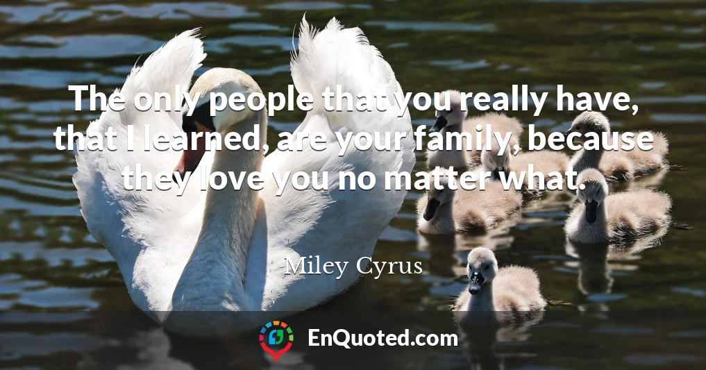 The only people that you really have, that I learned, are your family, because they love you no matter what.