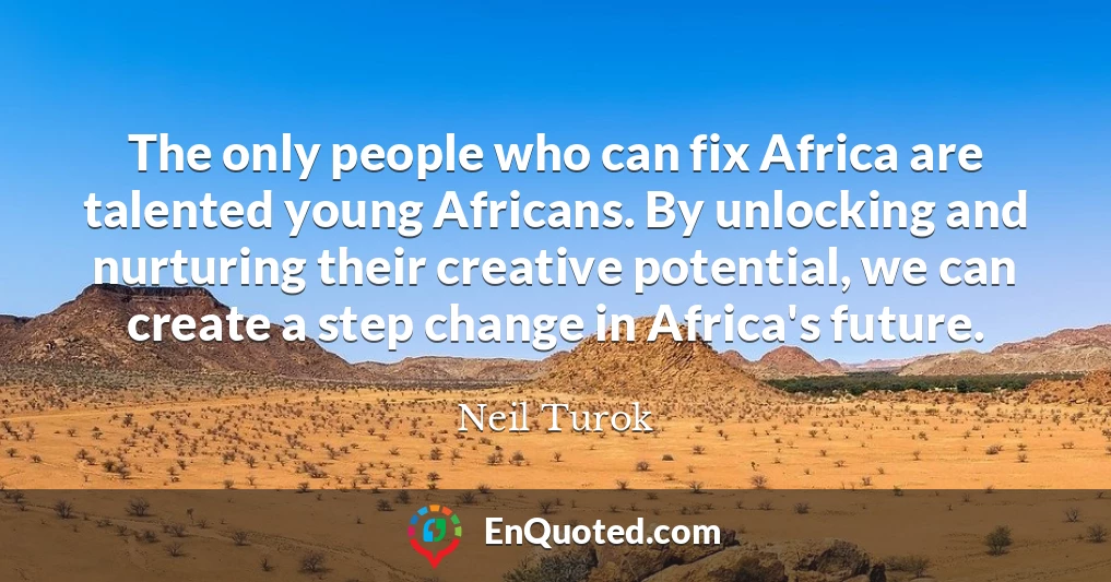 The only people who can fix Africa are talented young Africans. By unlocking and nurturing their creative potential, we can create a step change in Africa's future.