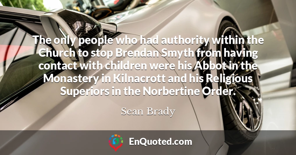 The only people who had authority within the Church to stop Brendan Smyth from having contact with children were his Abbot in the Monastery in Kilnacrott and his Religious Superiors in the Norbertine Order.