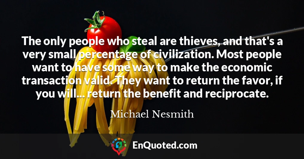 The only people who steal are thieves, and that's a very small percentage of civilization. Most people want to have some way to make the economic transaction valid. They want to return the favor, if you will... return the benefit and reciprocate.