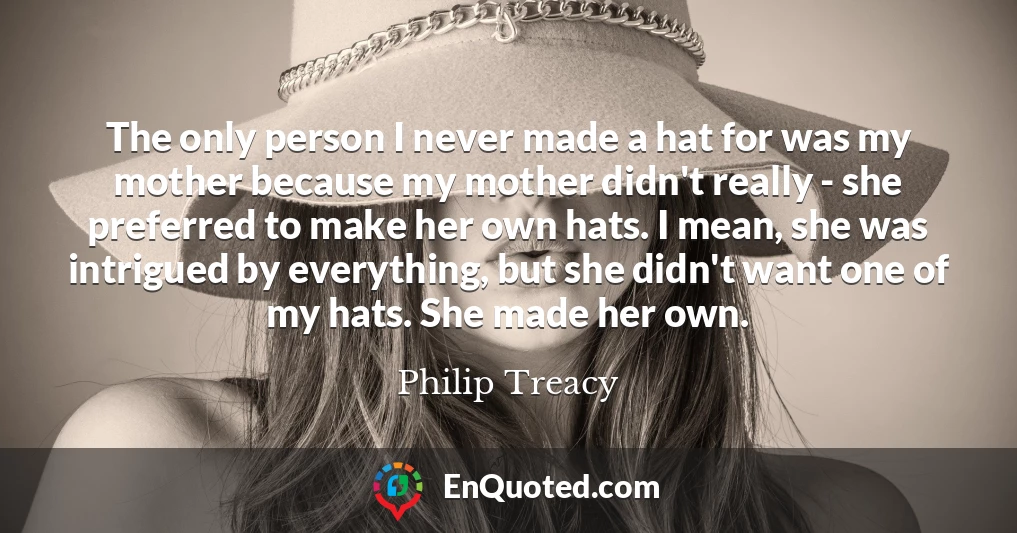 The only person I never made a hat for was my mother because my mother didn't really - she preferred to make her own hats. I mean, she was intrigued by everything, but she didn't want one of my hats. She made her own.