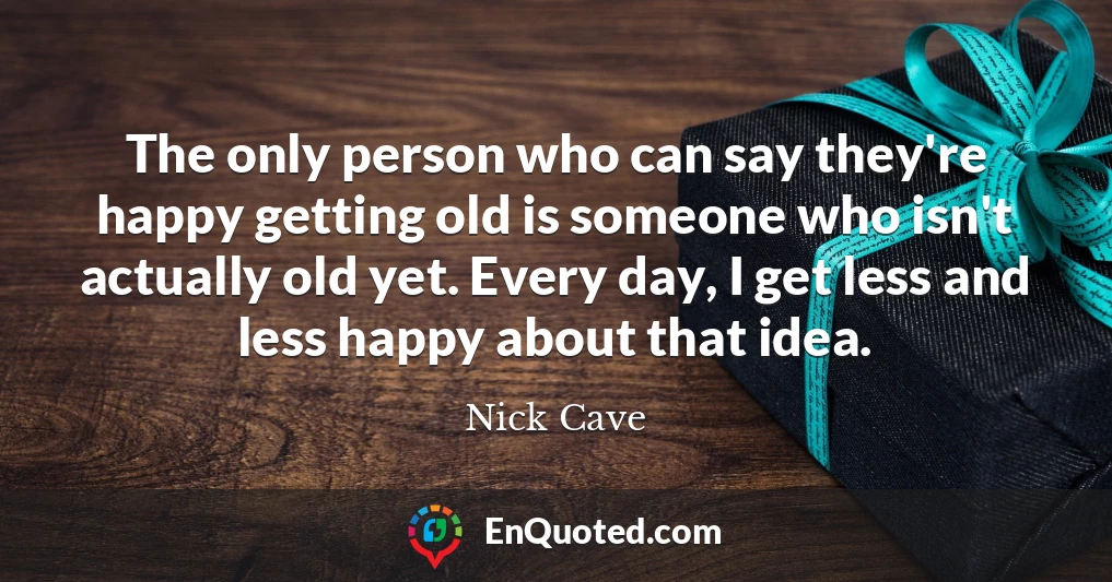 The only person who can say they're happy getting old is someone who isn't actually old yet. Every day, I get less and less happy about that idea.