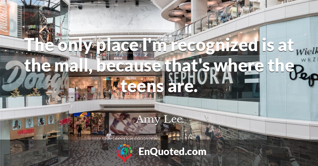 The only place I'm recognized is at the mall, because that's where the teens are.