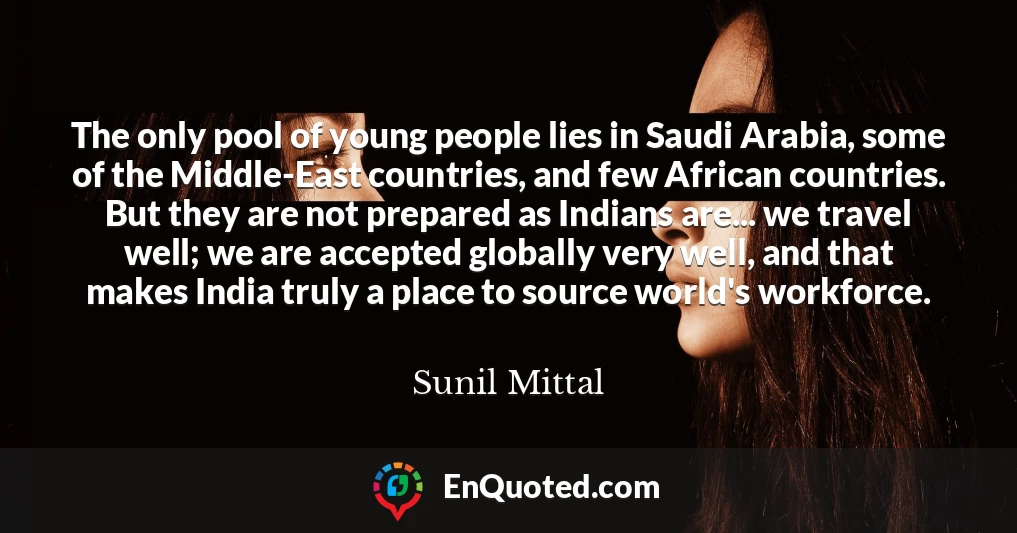 The only pool of young people lies in Saudi Arabia, some of the Middle-East countries, and few African countries. But they are not prepared as Indians are... we travel well; we are accepted globally very well, and that makes India truly a place to source world's workforce.