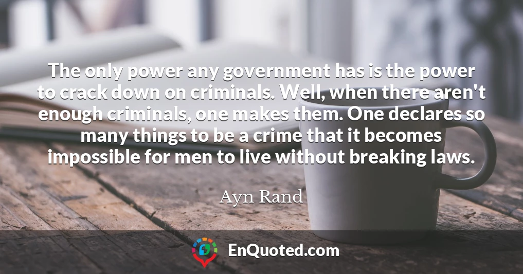 The only power any government has is the power to crack down on criminals. Well, when there aren't enough criminals, one makes them. One declares so many things to be a crime that it becomes impossible for men to live without breaking laws.
