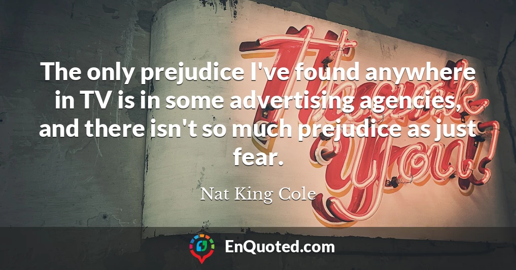 The only prejudice I've found anywhere in TV is in some advertising agencies, and there isn't so much prejudice as just fear.