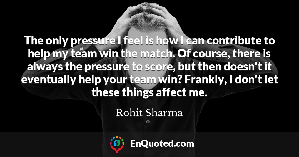 The only pressure I feel is how I can contribute to help my team win the match. Of course, there is always the pressure to score, but then doesn't it eventually help your team win? Frankly, I don't let these things affect me.