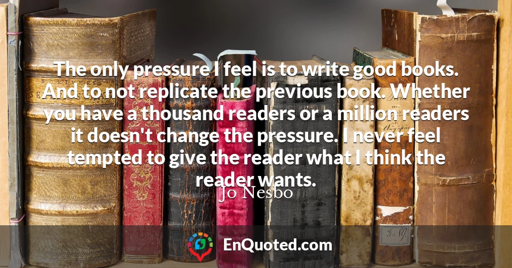 The only pressure I feel is to write good books. And to not replicate the previous book. Whether you have a thousand readers or a million readers it doesn't change the pressure. I never feel tempted to give the reader what I think the reader wants.