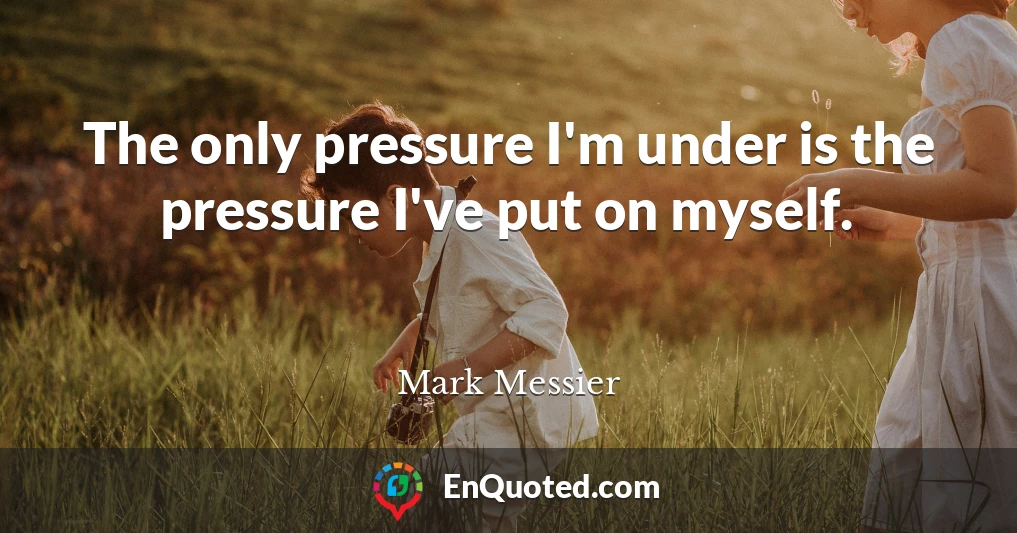 The only pressure I'm under is the pressure I've put on myself.