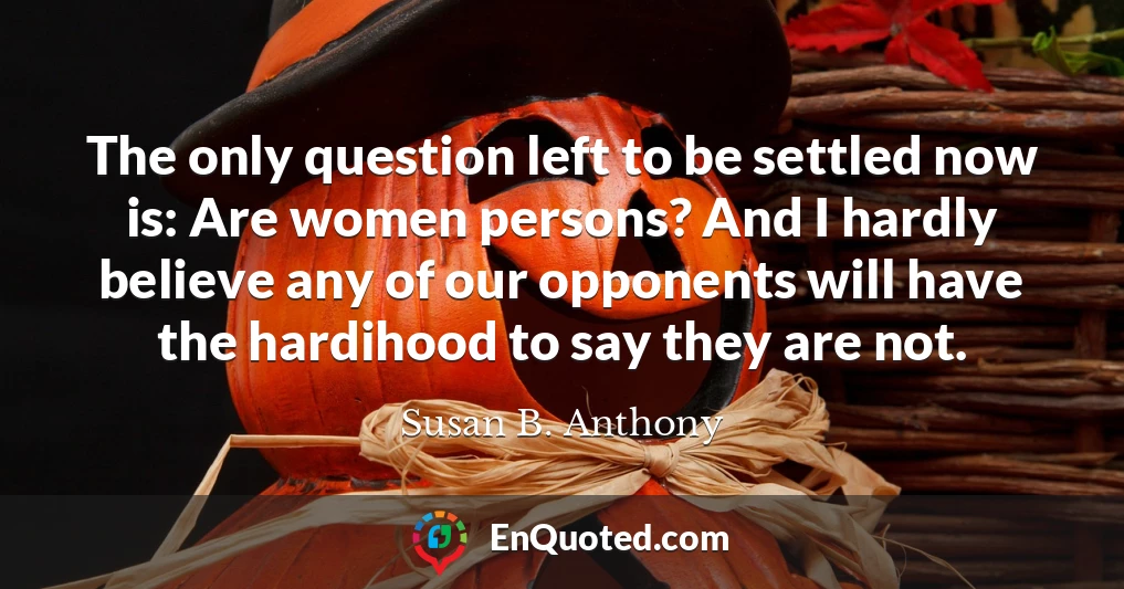 The only question left to be settled now is: Are women persons? And I hardly believe any of our opponents will have the hardihood to say they are not.
