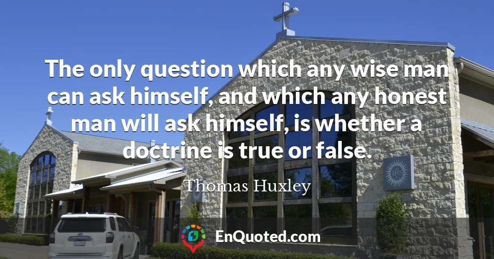 The only question which any wise man can ask himself, and which any honest man will ask himself, is whether a doctrine is true or false.