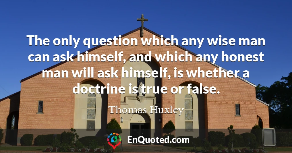 The only question which any wise man can ask himself, and which any honest man will ask himself, is whether a doctrine is true or false.