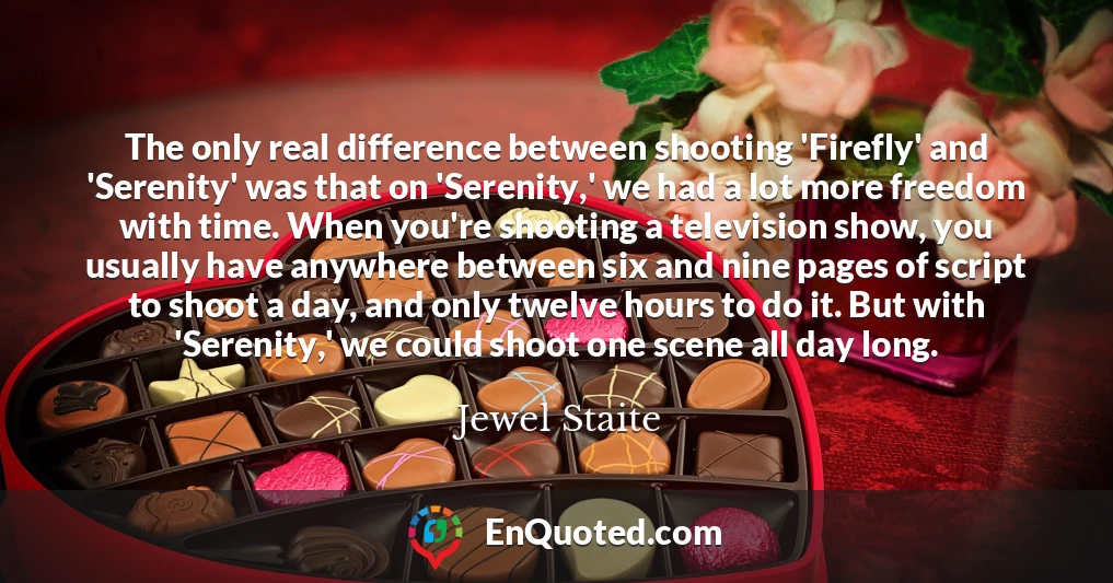The only real difference between shooting 'Firefly' and 'Serenity' was that on 'Serenity,' we had a lot more freedom with time. When you're shooting a television show, you usually have anywhere between six and nine pages of script to shoot a day, and only twelve hours to do it. But with 'Serenity,' we could shoot one scene all day long.