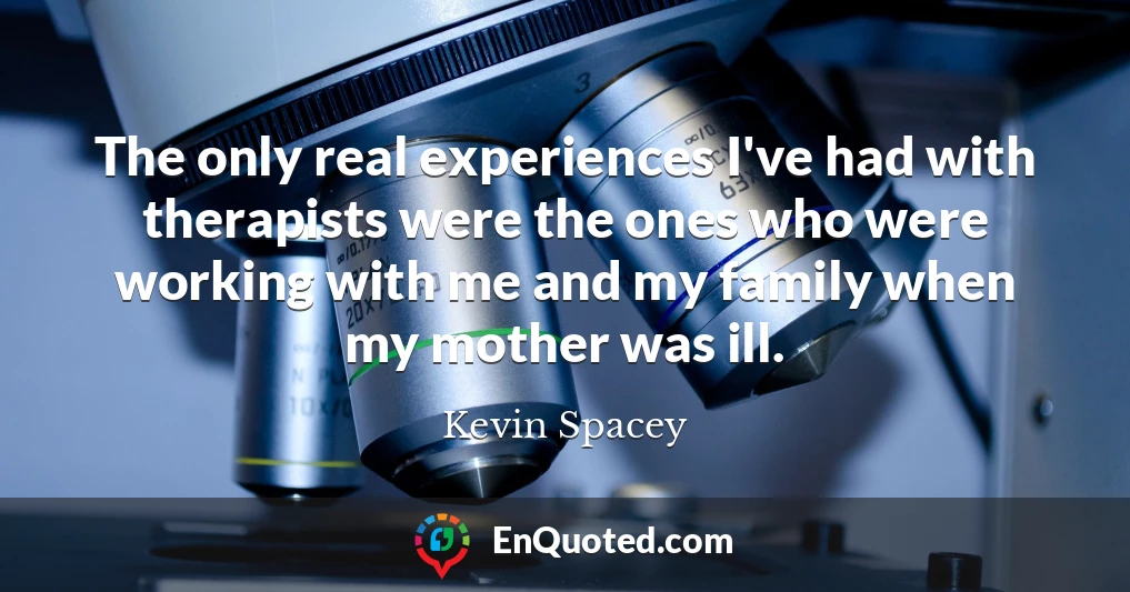 The only real experiences I've had with therapists were the ones who were working with me and my family when my mother was ill.