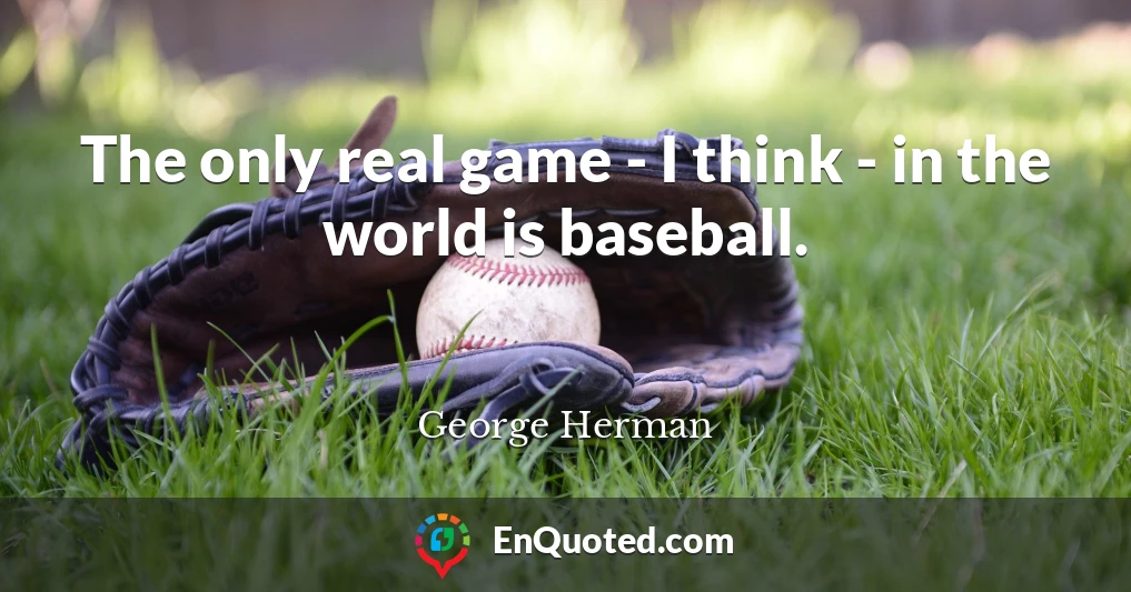 The only real game - I think - in the world is baseball.