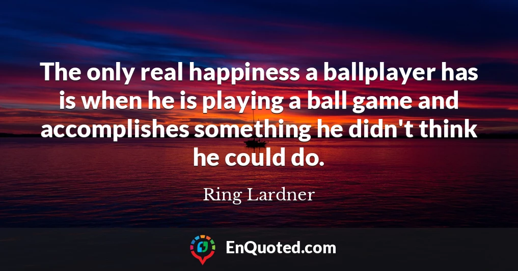The only real happiness a ballplayer has is when he is playing a ball game and accomplishes something he didn't think he could do.