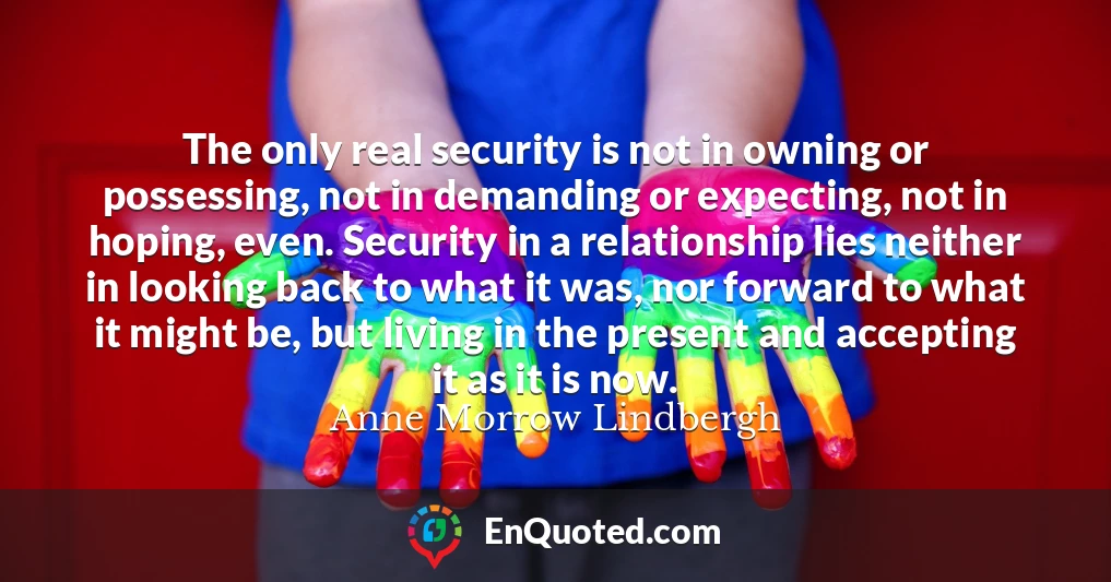 The only real security is not in owning or possessing, not in demanding or expecting, not in hoping, even. Security in a relationship lies neither in looking back to what it was, nor forward to what it might be, but living in the present and accepting it as it is now.