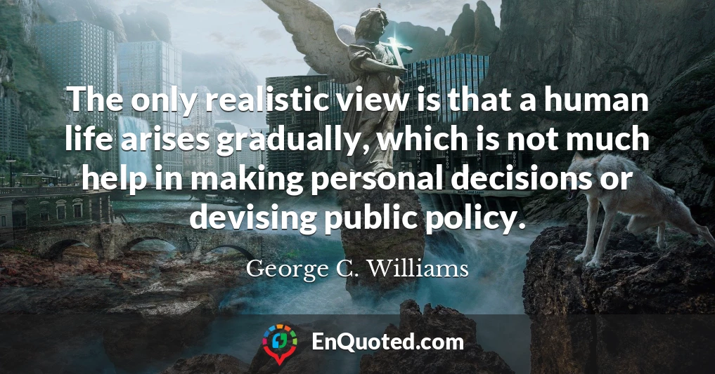 The only realistic view is that a human life arises gradually, which is not much help in making personal decisions or devising public policy.