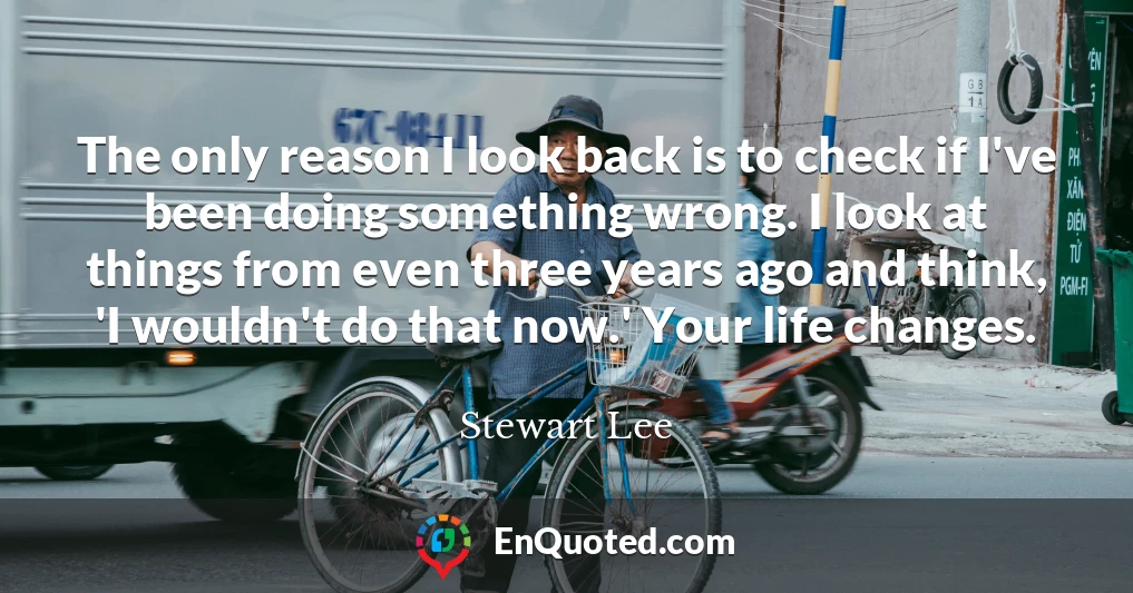 The only reason I look back is to check if I've been doing something wrong. I look at things from even three years ago and think, 'I wouldn't do that now.' Your life changes.