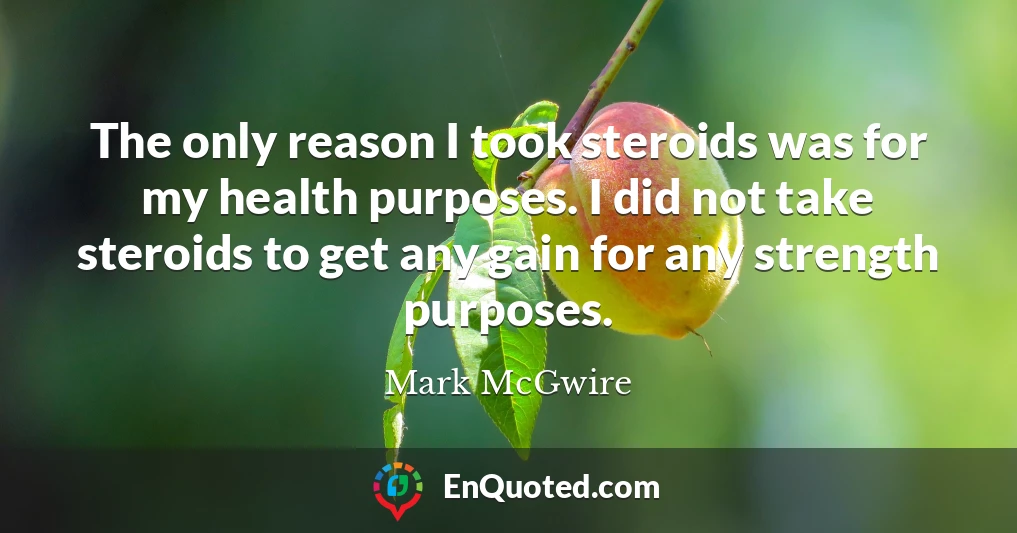 The only reason I took steroids was for my health purposes. I did not take steroids to get any gain for any strength purposes.