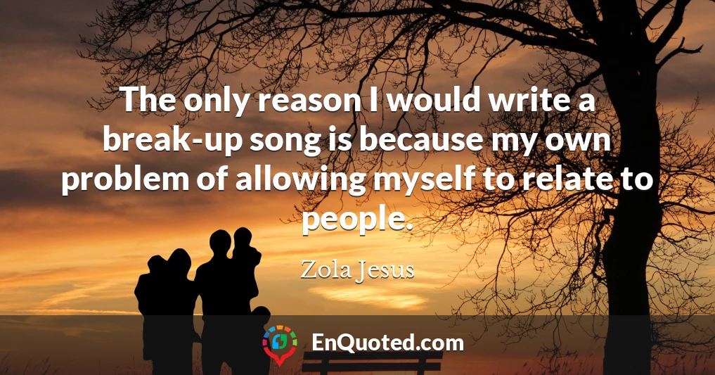 The only reason I would write a break-up song is because my own problem of allowing myself to relate to people.