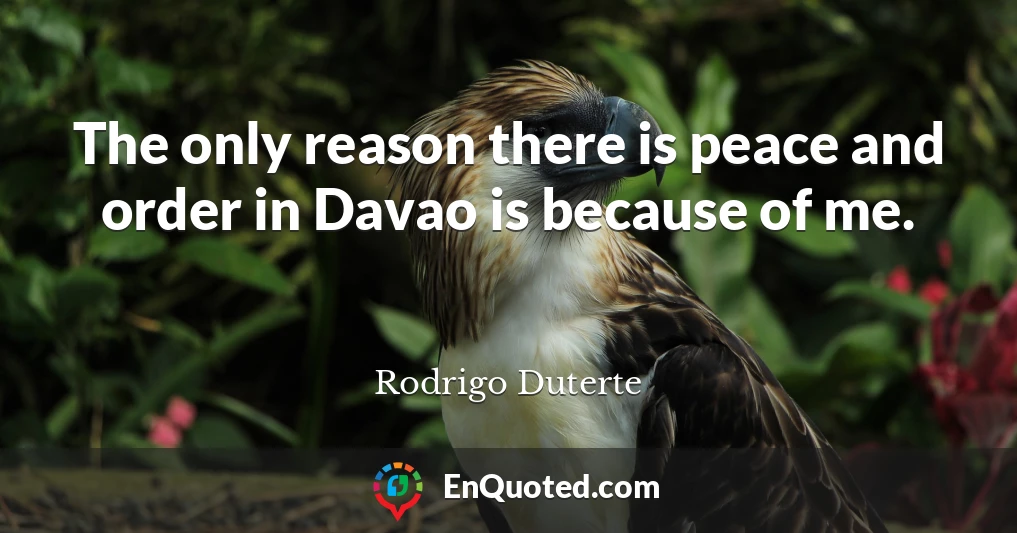 The only reason there is peace and order in Davao is because of me.