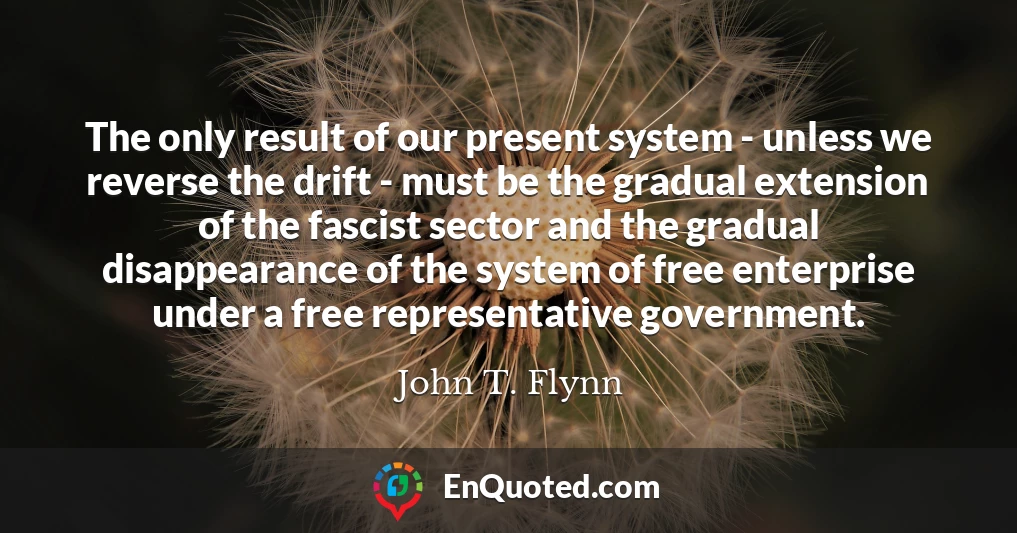 The only result of our present system - unless we reverse the drift - must be the gradual extension of the fascist sector and the gradual disappearance of the system of free enterprise under a free representative government.