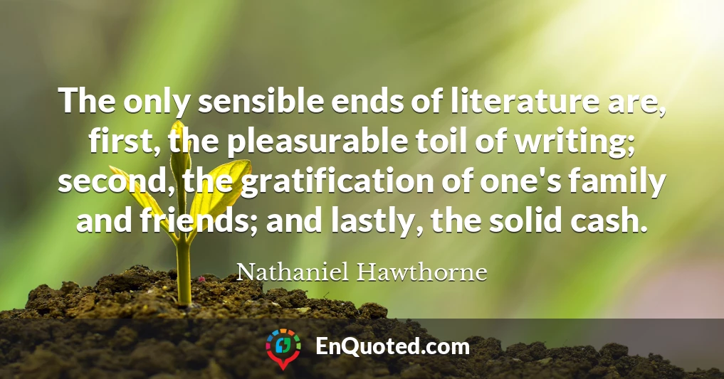 The only sensible ends of literature are, first, the pleasurable toil of writing; second, the gratification of one's family and friends; and lastly, the solid cash.