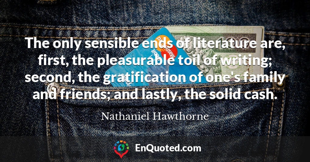 The only sensible ends of literature are, first, the pleasurable toil of writing; second, the gratification of one's family and friends; and lastly, the solid cash.