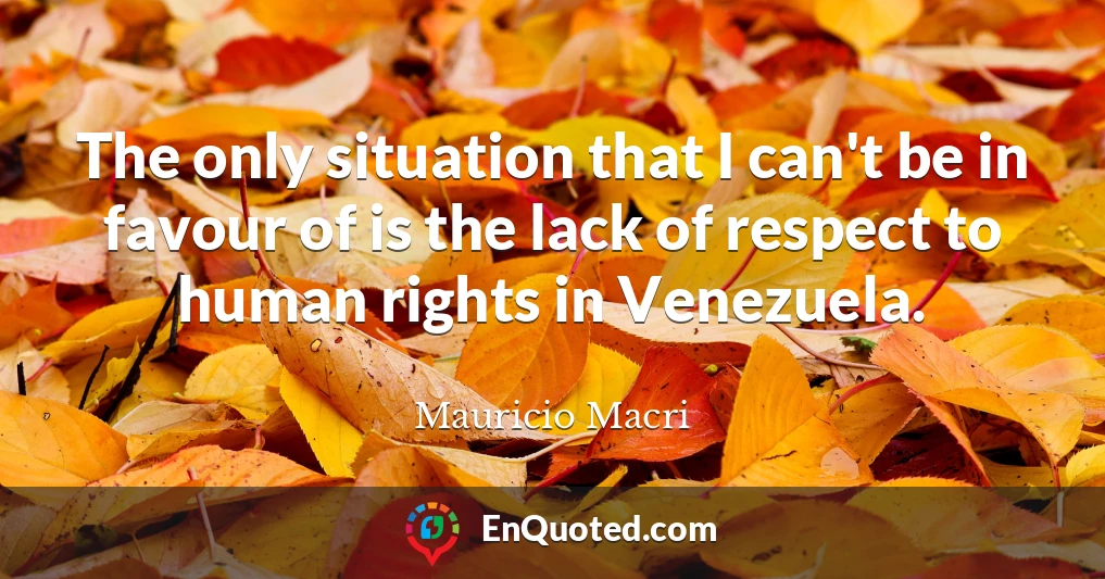 The only situation that I can't be in favour of is the lack of respect to human rights in Venezuela.