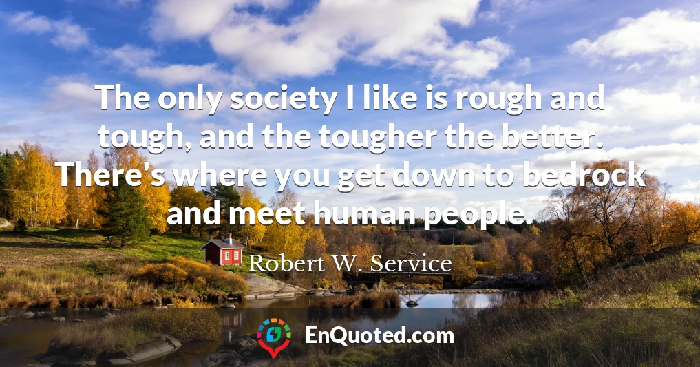 The only society I like is rough and tough, and the tougher the better. There's where you get down to bedrock and meet human people.
