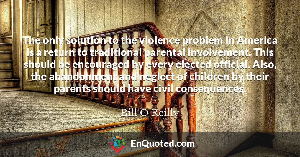 The only solution to the violence problem in America is a return to traditional parental involvement. This should be encouraged by every elected official. Also, the abandonment and neglect of children by their parents should have civil consequences.