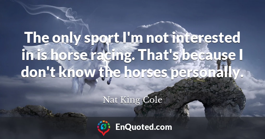The only sport I'm not interested in is horse racing. That's because I don't know the horses personally.
